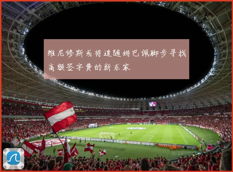 维尼修斯或将追随姆巴佩脚步寻找高额签字费的新东家