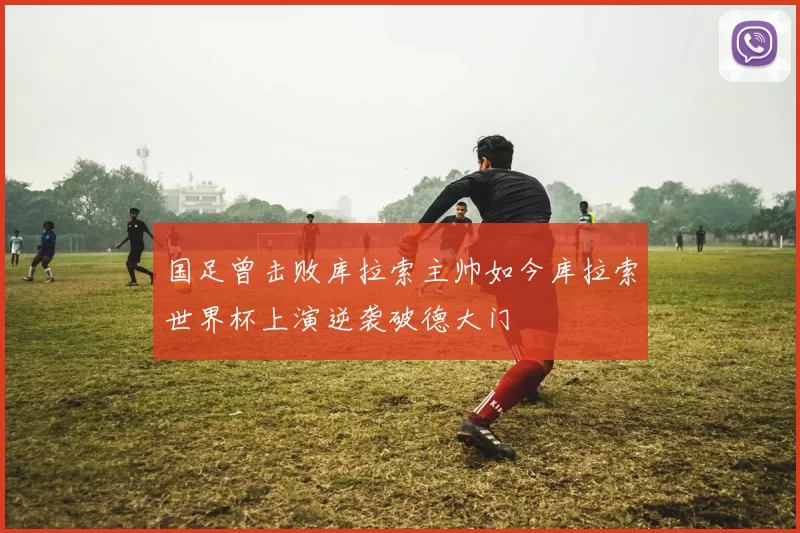 国足曾击败库拉索主帅如今库拉索世界杯上演逆袭破德大门