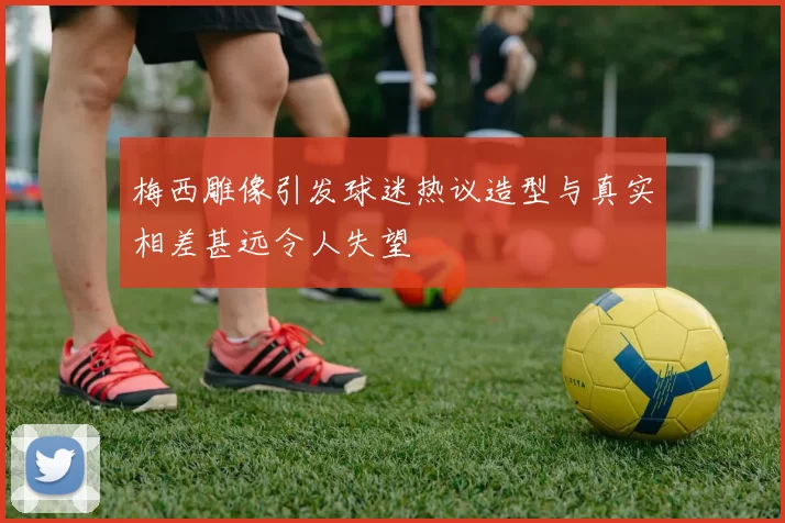 梅西雕像引发球迷热议造型与真实相差甚远令人失望